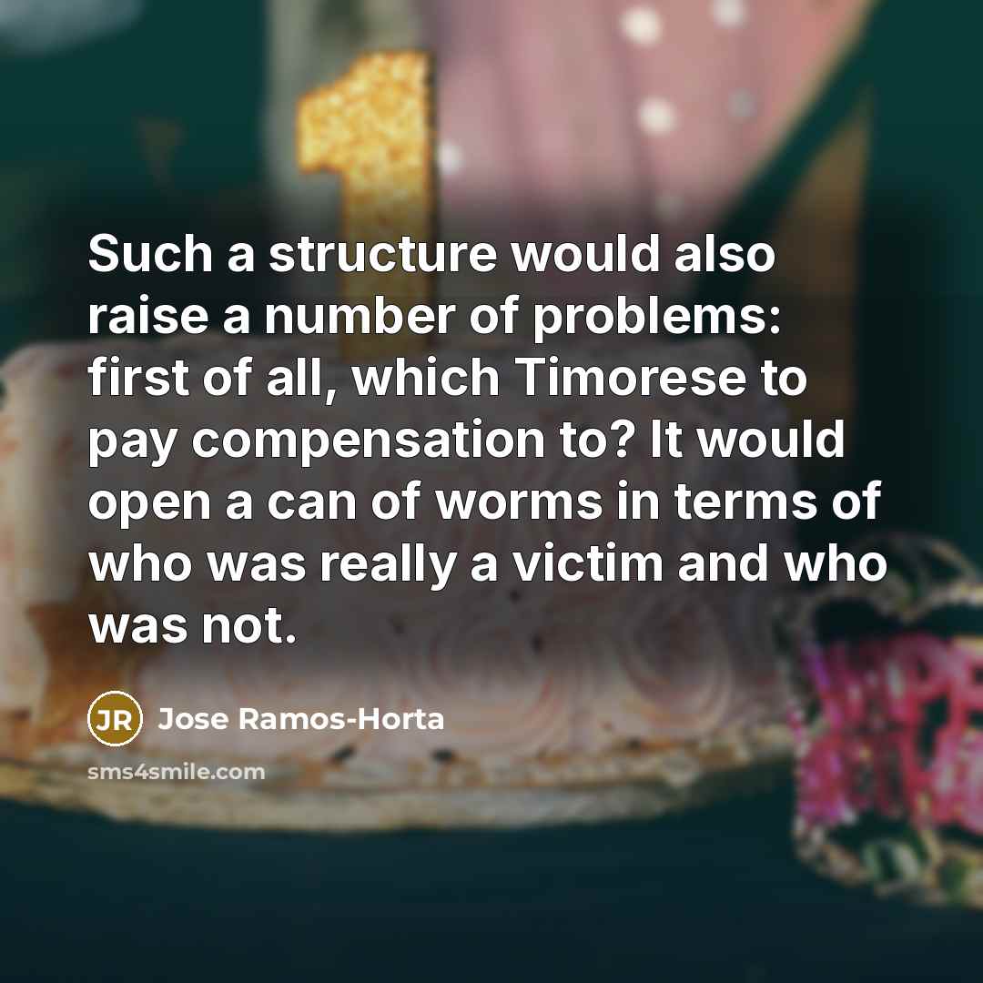 “Such a structure would also raise a number of problems: first of all, which Timorese to pay compensation to? It would open a can of worms in terms of who was really a victim and who was not.” quote by Jose Ramos-Horta
