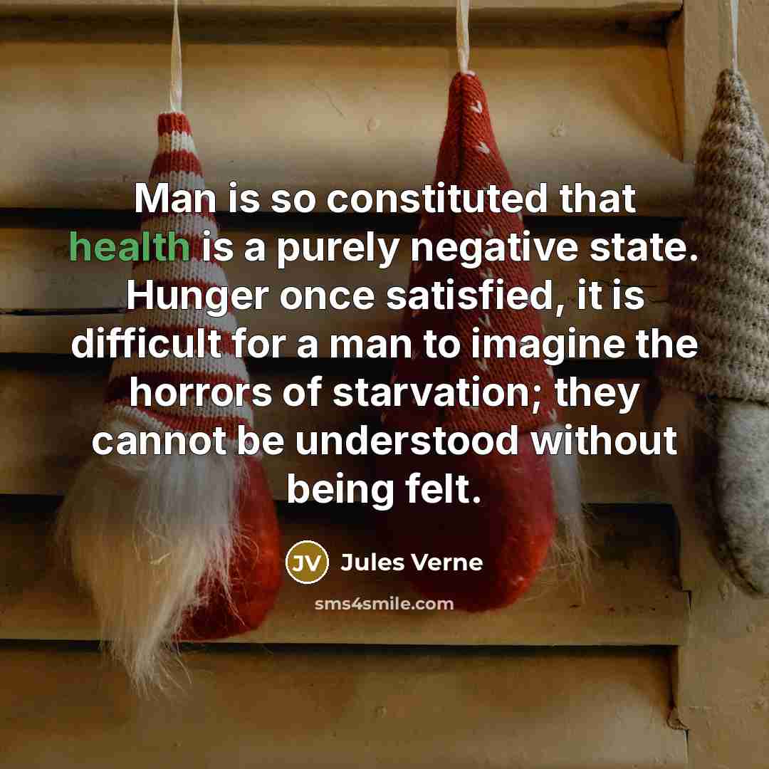 “Man is so constituted that health is a purely negative state. Hunger once satisfied, it is difficult for a man to imagine the horrors of starvation; they cannot be understood without being felt.” quote by Jules Verne