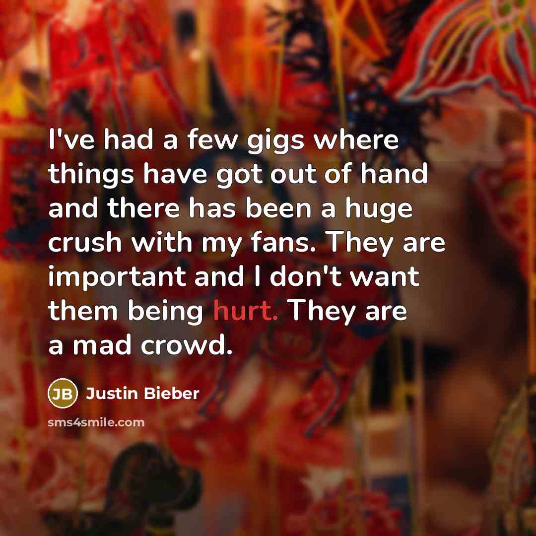 “I've had a few gigs where things have got out of hand and there has been a huge crush with my fans. They are important and I don't want them being hurt. They are a mad crowd.” quote by Justin Bieber