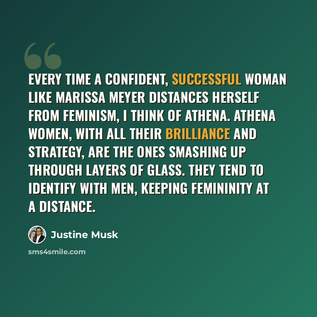 “Every time a confident, successful woman like Marissa Meyer distances herself from feminism, I think of Athena. Athena women, with all their brilliance and strategy, are the ones smashing up through layers of glass. They tend to identify with men, keeping femininity at a distance.” quote by Justine Musk
