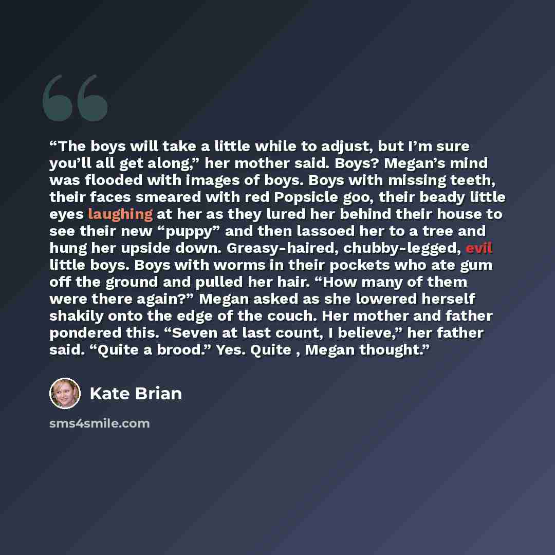 “The boys will take a little while to adjust, but I’m sure you’ll all get along,” her mother said. Boys? Megan’s mind was flooded with images of boys. Boys with missing teeth, their faces smeared with red Popsicle goo, their beady little eyes laughing at her as they lured her behind their house to…” quote by Kate Brian