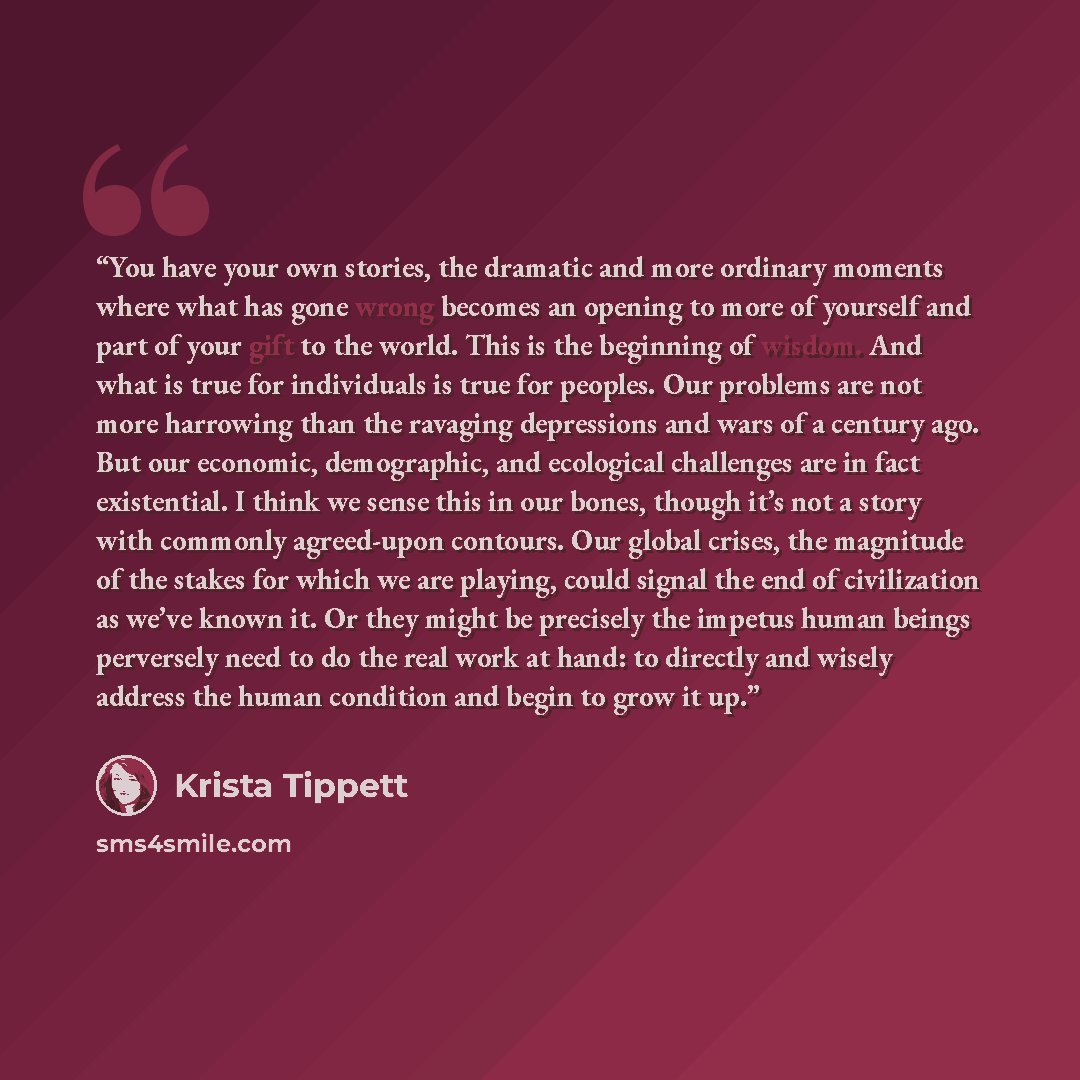 “You have your own stories, the dramatic and more ordinary moments where what has gone wrong becomes an opening to more of yourself and part of your gift to the world. This is the beginning of wisdom. And what is true for individuals is true for peoples. Our problems are not more harrowing than the…” quote by Krista Tippett