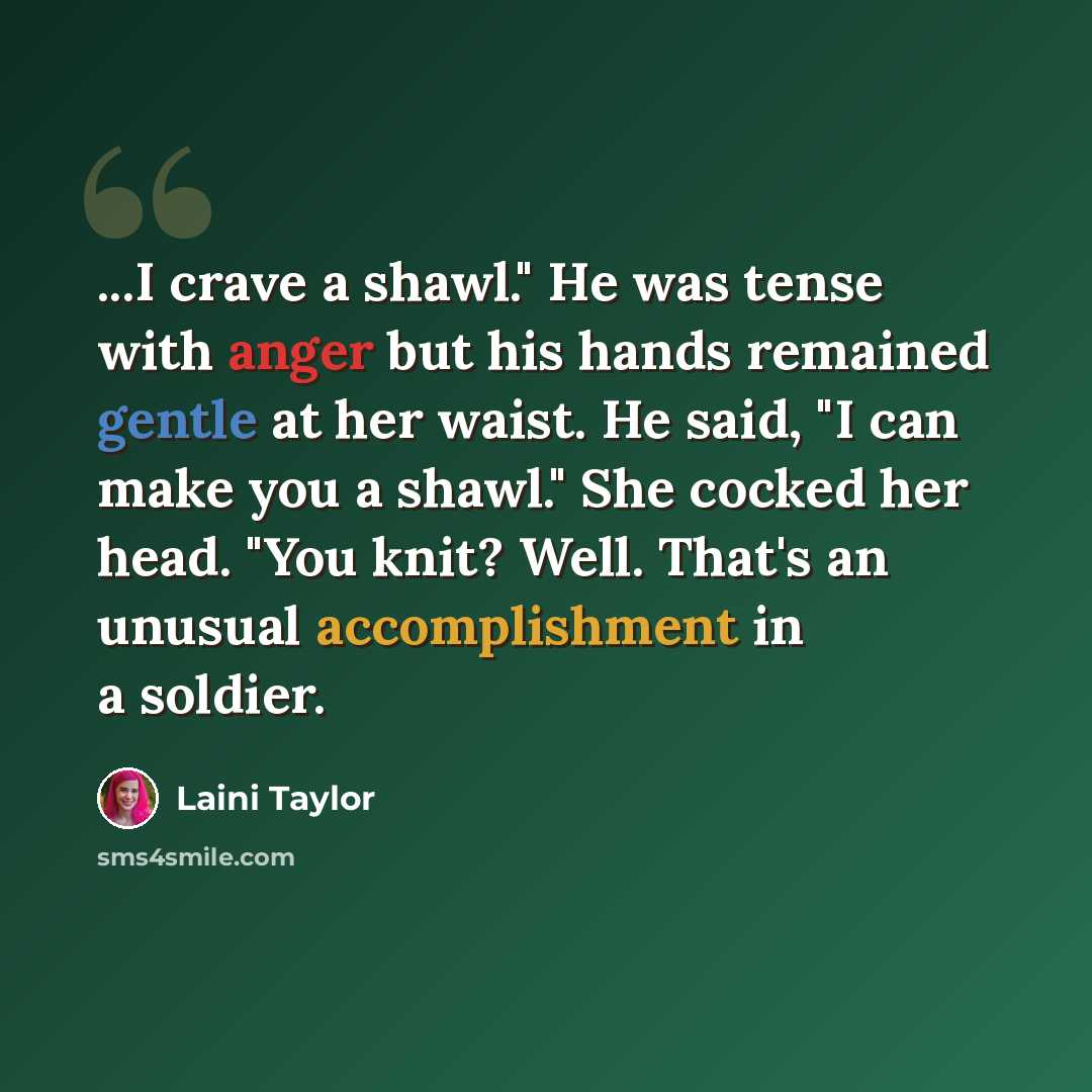 “...I crave a shawl." He was tense with anger but his hands remained gentle at her waist. He said, "I can make you a shawl." She cocked her head. "You knit? Well. That's an unusual accomplishment in a soldier.” quote by Laini Taylor