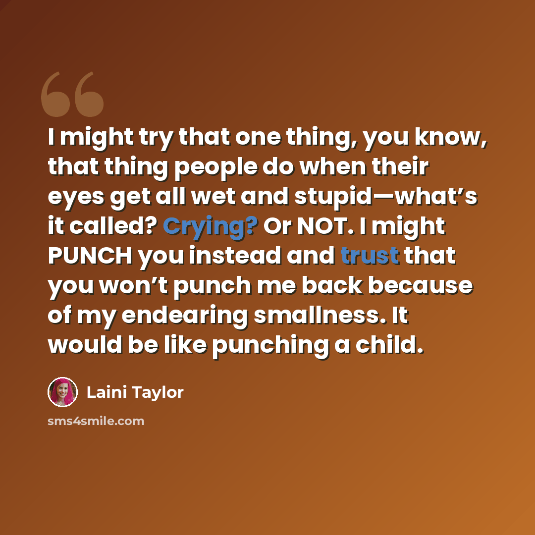 “I might try that one thing, you know, that thing people do when their eyes get all wet and stupid—what’s it called? Crying? Or NOT. I might PUNCH you instead and trust that you won’t punch me back because of my endearing smallness. It would be like punching a child.” quote by Laini Taylor
