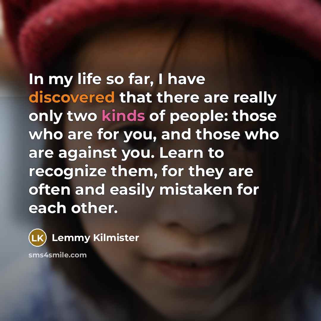 “In my life so far, I have discovered that there are really only two kinds of people: those who are for you, and those who are against you. Learn to recognize them, for they are often and easily mistaken for each other.” quote by Lemmy Kilmister