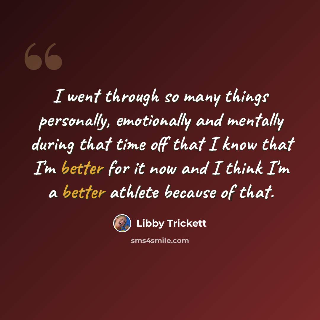 “I went through so many things personally, emotionally and mentally during that time off that I know that I'm better for it now and I think I'm a better athlete because of that.” quote by Libby Trickett