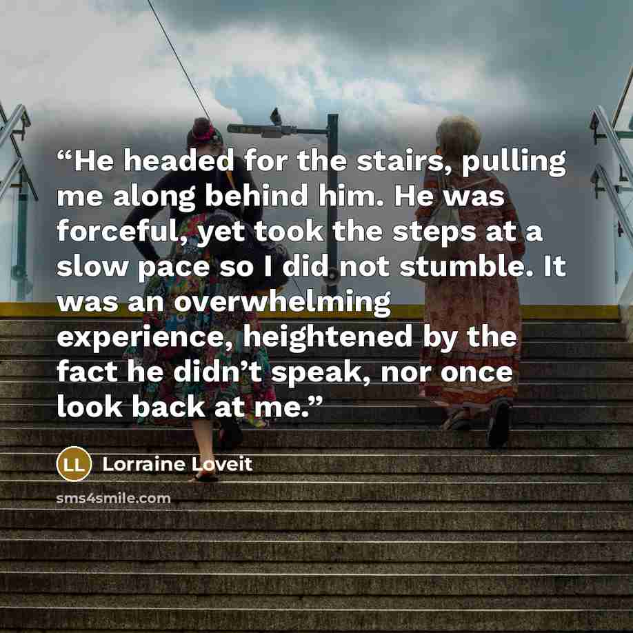 “He headed for the stairs, pulling me along behind him. He was forceful, yet took the steps at a slow pace so I did not stumble. It was an overwhelming experience, heightened by the fact he didn’t speak, nor once look back at me.” quote by Lorraine Loveit