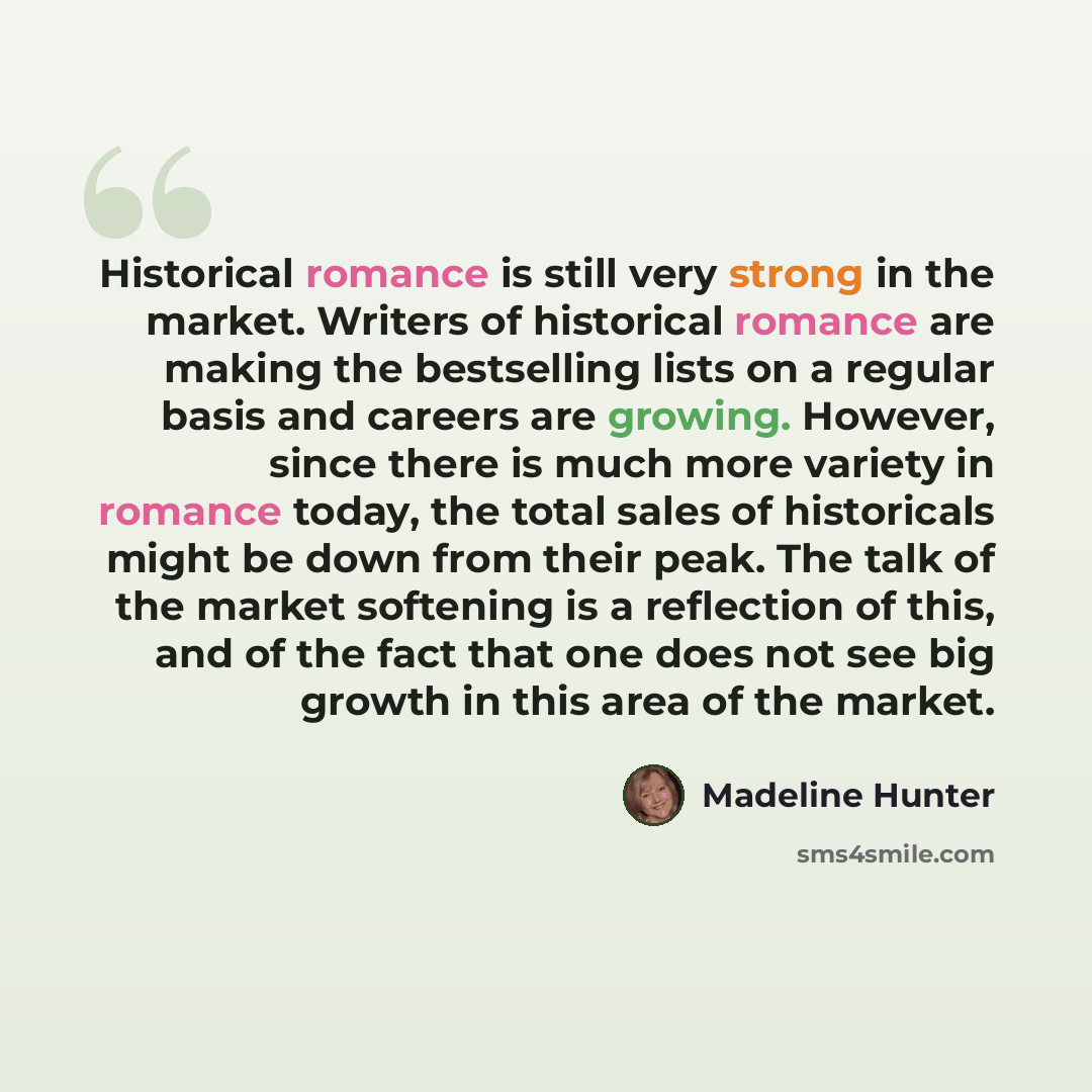“Historical romance is still very strong in the market. Writers of historical romance are making the bestselling lists on a regular basis and careers are growing. However, since there is much more variety in romance today, the total sales of historicals might be down from their peak. The talk of…” quote by Madeline Hunter