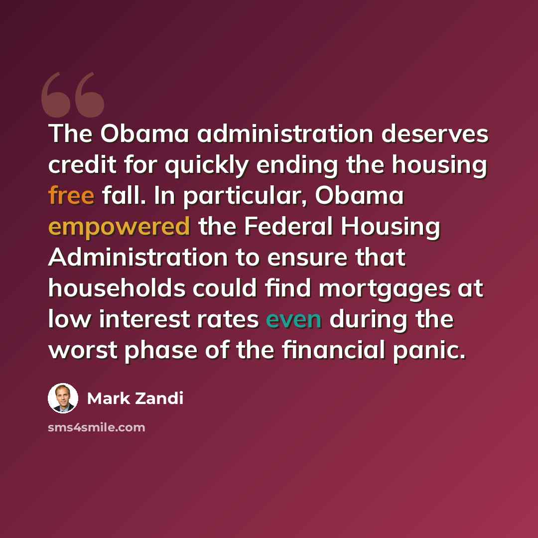 “The Obama administration deserves credit for quickly ending the housing free fall. In particular, Obama empowered the Federal Housing Administration to ensure that households could find mortgages at low interest rates even during the worst phase of the financial panic.” quote by Mark Zandi