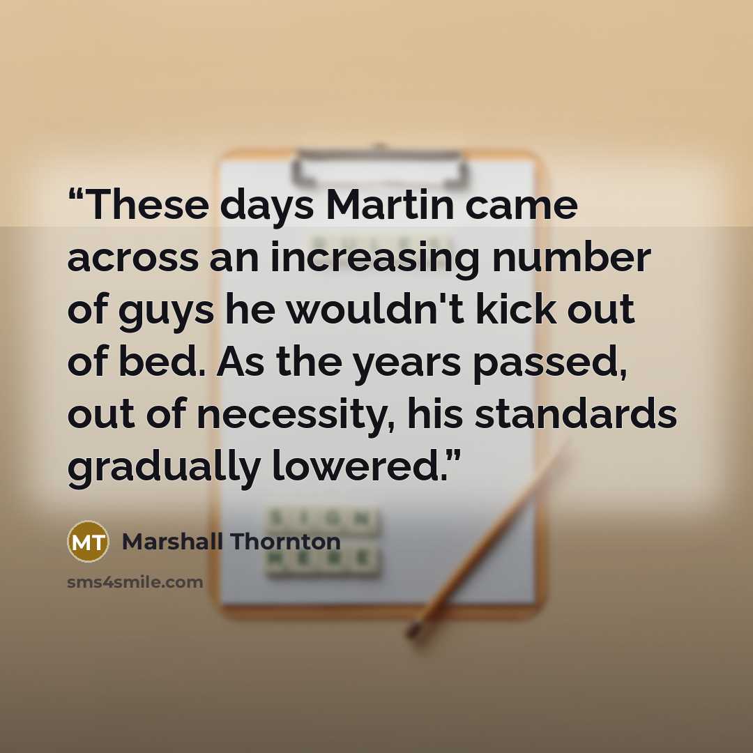 “These days Martin came across an increasing number of guys he wouldn't kick out of bed. As the years passed, out of necessity, his standards gradually lowered.” quote by Marshall Thornton