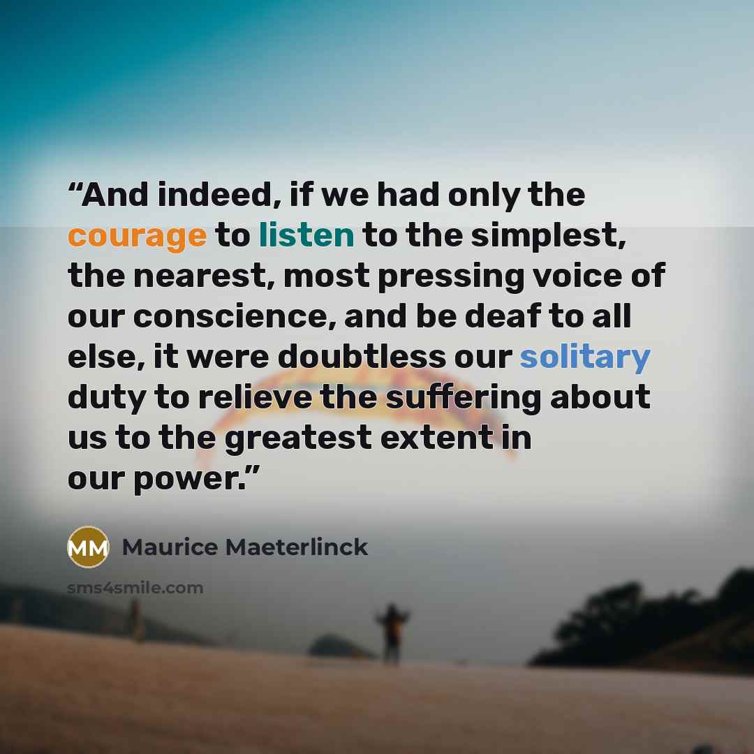 “And indeed, if we had only the courage to listen to the simplest, the nearest, most pressing voice of our conscience, and be deaf to all else, it were doubtless our solitary duty to relieve the suffering about us to the greatest extent in our power.” quote by Maurice Maeterlinck