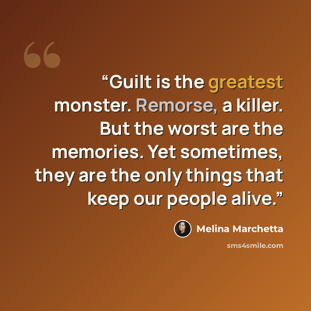 “Guilt is the greatest monster. Remorse, a killer. But the worst are the memories. Yet sometimes, they are the only things that keep our people alive.” quote by Melina Marchetta