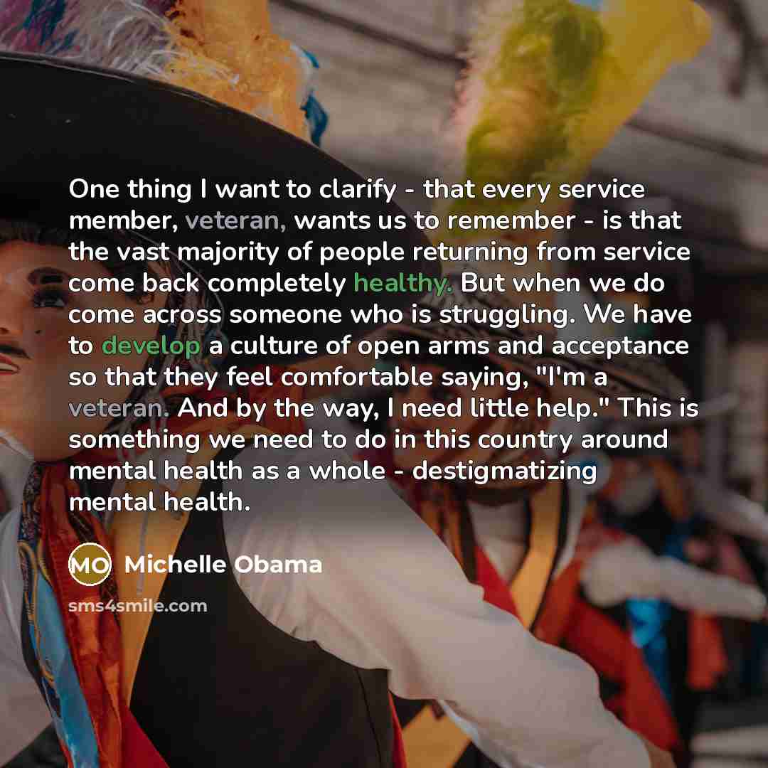 “One thing I want to clarify - that every service member, veteran, wants us to remember - is that the vast majority of people returning from service come back completely healthy. But when we do come across someone who is struggling. We have to develop a culture of open arms and acceptance so that…” quote by Michelle Obama
