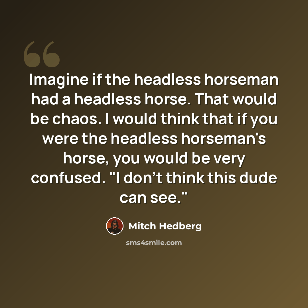 “Imagine if the headless horseman had a headless horse. That would be chaos. I would think that if you were the headless horseman's horse, you would be very confused. "I don't think this dude can see."” quote by Mitch Hedberg