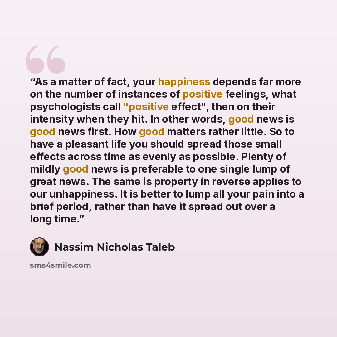 “As a matter of fact, your happiness depends far more on the number of instances of positive feelings, what psychologists call "positive effect", then on their intensity when they hit. In other words, good news is good news first. How good matters rather little. So to have a pleasant life you…” quote by Nassim Nicholas Taleb