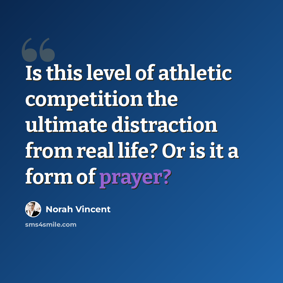 “Is this level of athletic competition the ultimate distraction from real life? Or is it a form of prayer?” quote by Norah Vincent