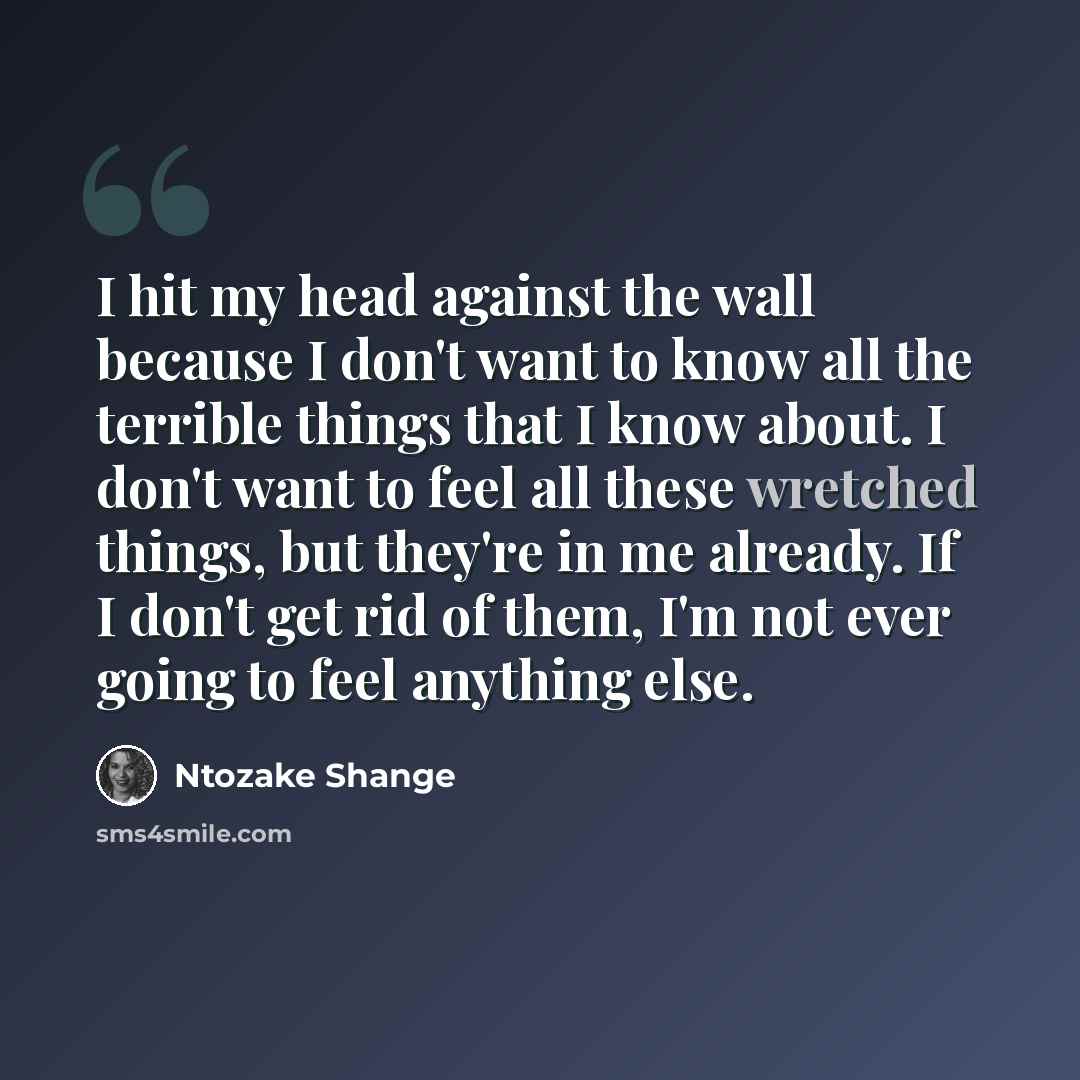 “I hit my head against the wall because I don't want to know all the terrible things that I know about. I don't want to feel all these wretched things, but they're in me already. If I don't get rid of them, I'm not ever going to feel anything else.” quote by Ntozake Shange