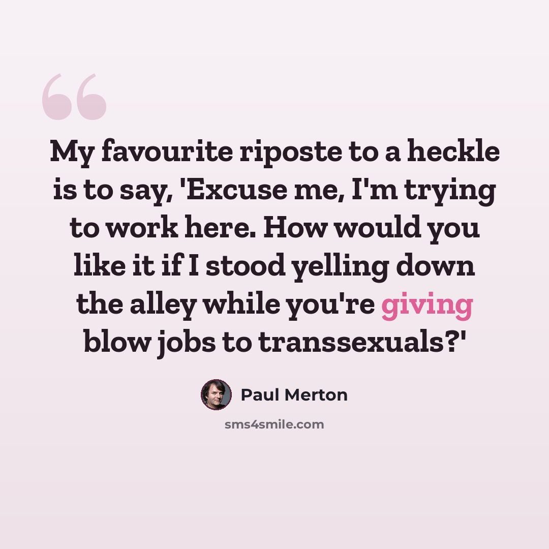 “My favourite riposte to a heckle is to say, 'Excuse me, I'm trying to work here. How would you like it if I stood yelling down the alley while you're giving blow jobs to transsexuals?'” quote by Paul Merton