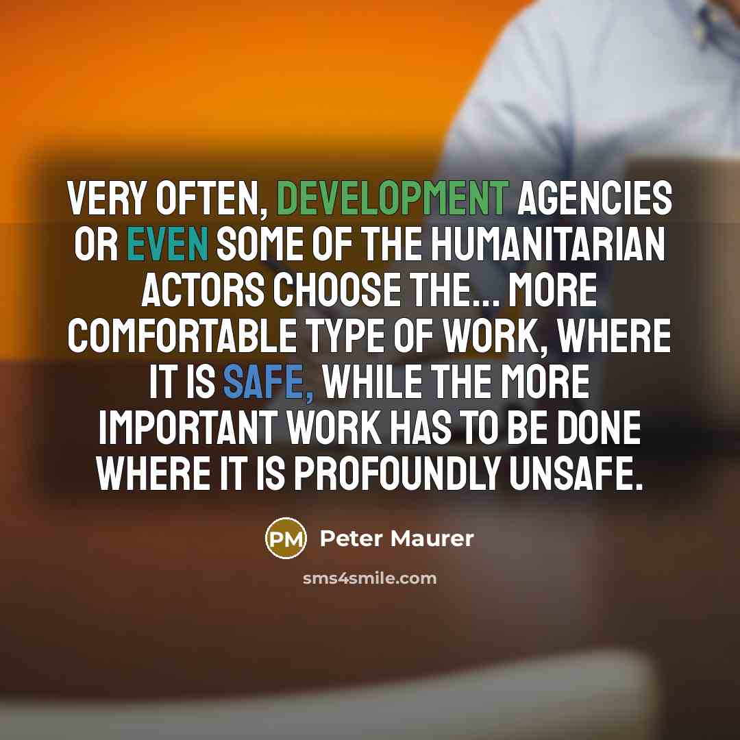 “Very often, development agencies or even some of the humanitarian actors choose the... more comfortable type of work, where it is safe, while the more important work has to be done where it is profoundly unsafe.” quote by Peter Maurer