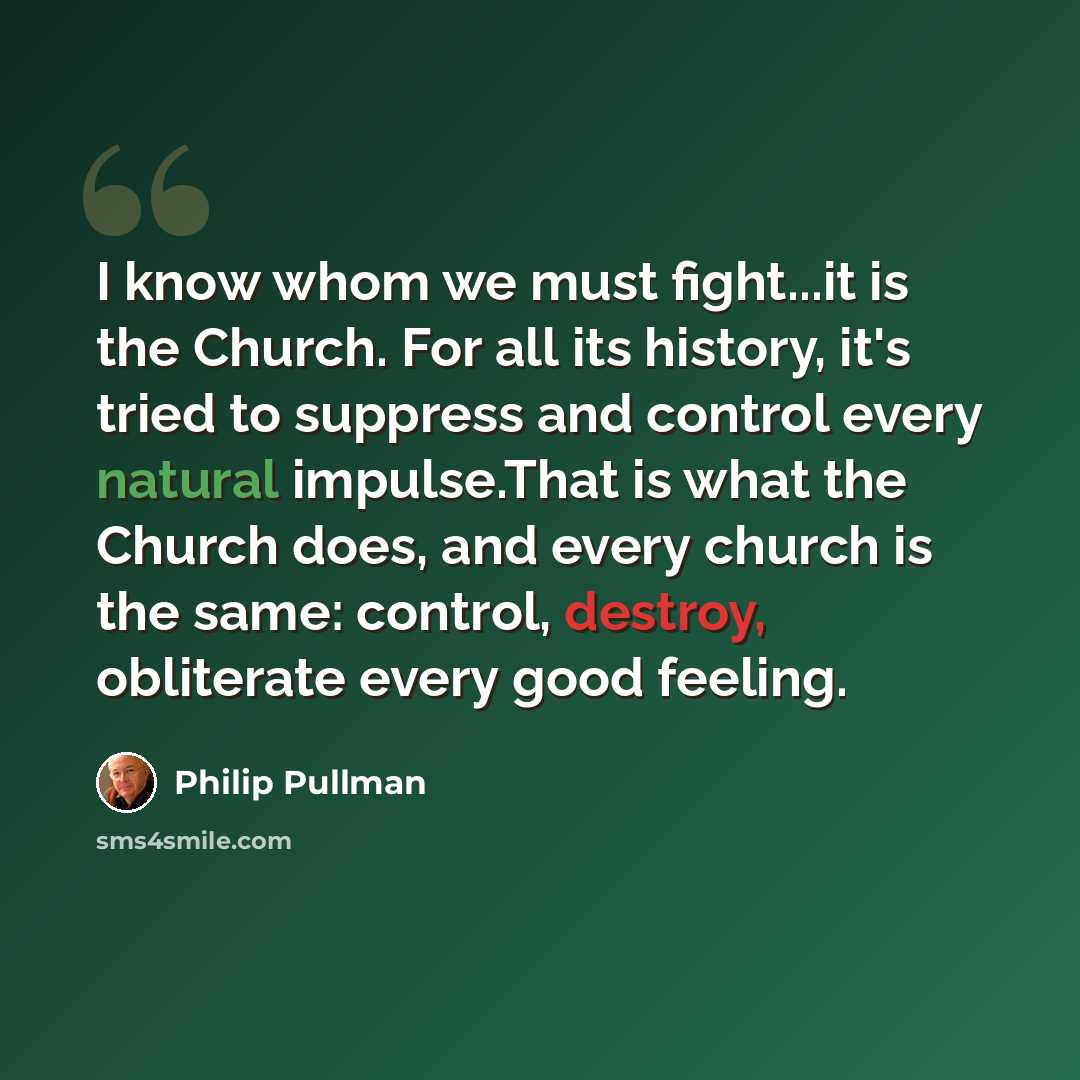 “I know whom we must fight...it is the Church. For all its history, it's tried to suppress and control every natural impulse.That is what the Church does, and every church is the same: control, destroy, obliterate every good feeling.” quote by Philip Pullman