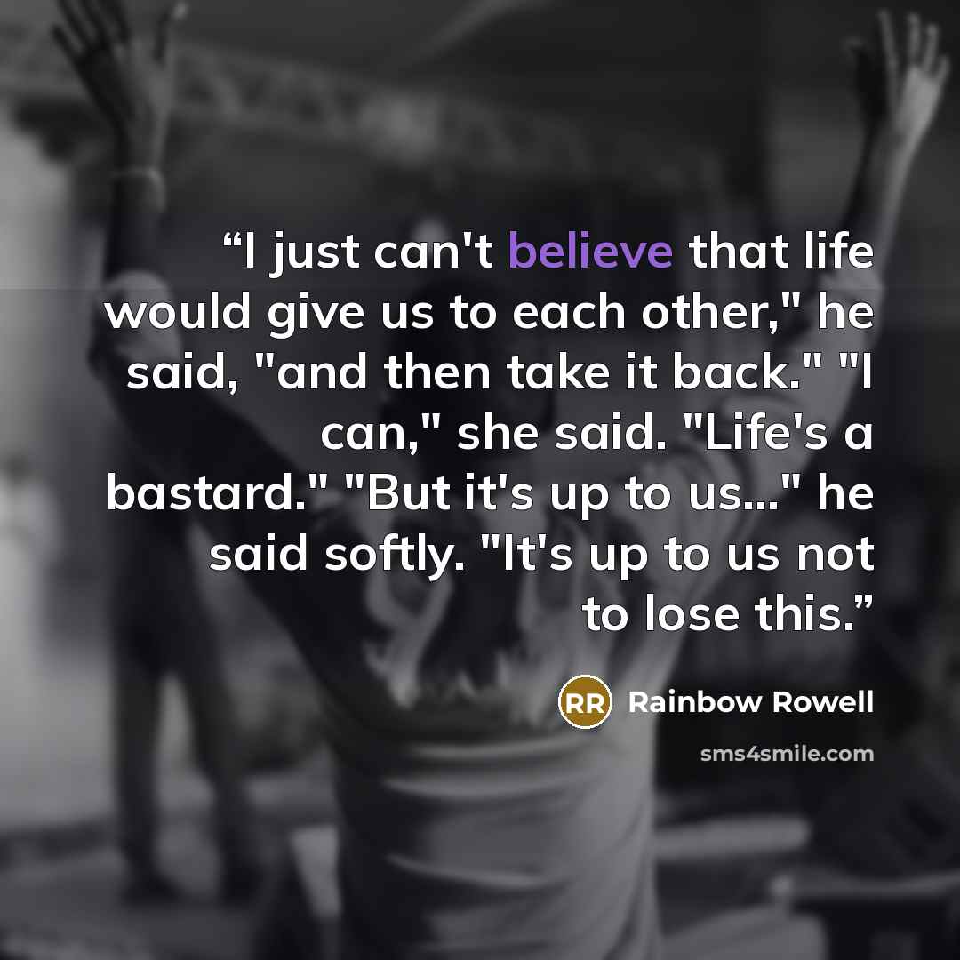 “I just can't believe that life would give us to each other," he said, "and then take it back." "I can," she said. "Life's a bastard." "But it's up to us..." he said softly. "It's up to us not to lose this.” quote by Rainbow Rowell