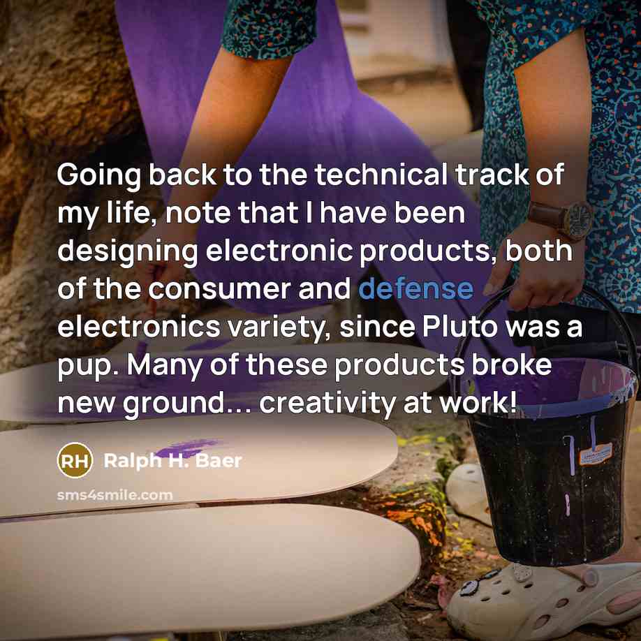 “Going back to the technical track of my life, note that I have been designing electronic products, both of the consumer and defense electronics variety, since Pluto was a pup. Many of these products broke new ground... creativity at work!” quote by Ralph H. Baer