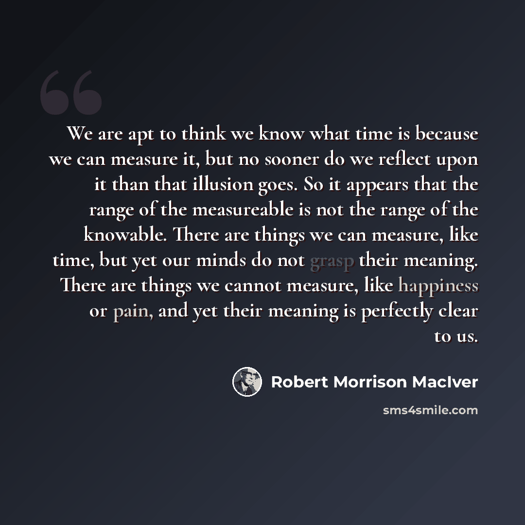 “We are apt to think we know what time is because we can measure it, but no sooner do we reflect upon it than that illusion goes. So it appears that the range of the measureable is not the range of the knowable. There are things we can measure, like time, but yet our minds do not grasp their…” quote by Robert Morrison MacIver