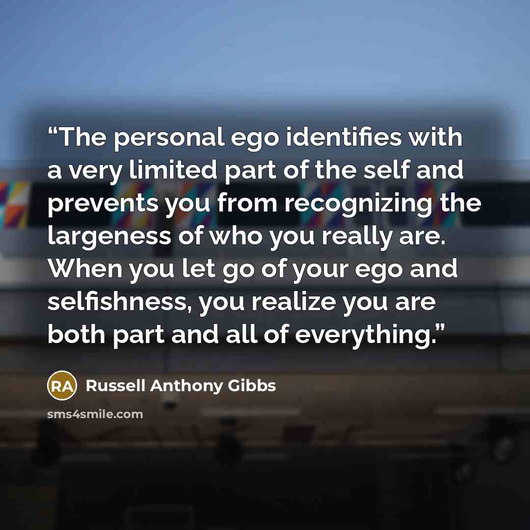 “The personal ego identifies with a very limited part of the self and prevents you from recognizing the largeness of who you really are. When you let go of your ego and selfishness, you realize you are both part and all of everything.” quote by Russell Anthony Gibbs