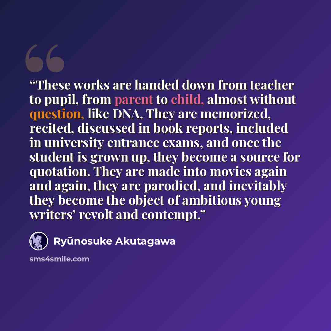 “These works are handed down from teacher to pupil, from parent to child, almost without question, like DNA. They are memorized, recited, discussed in book reports, included in university entrance exams, and once the student is grown up, they become a source for quotation. They are made into movies…” quote by Ryūnosuke Akutagawa