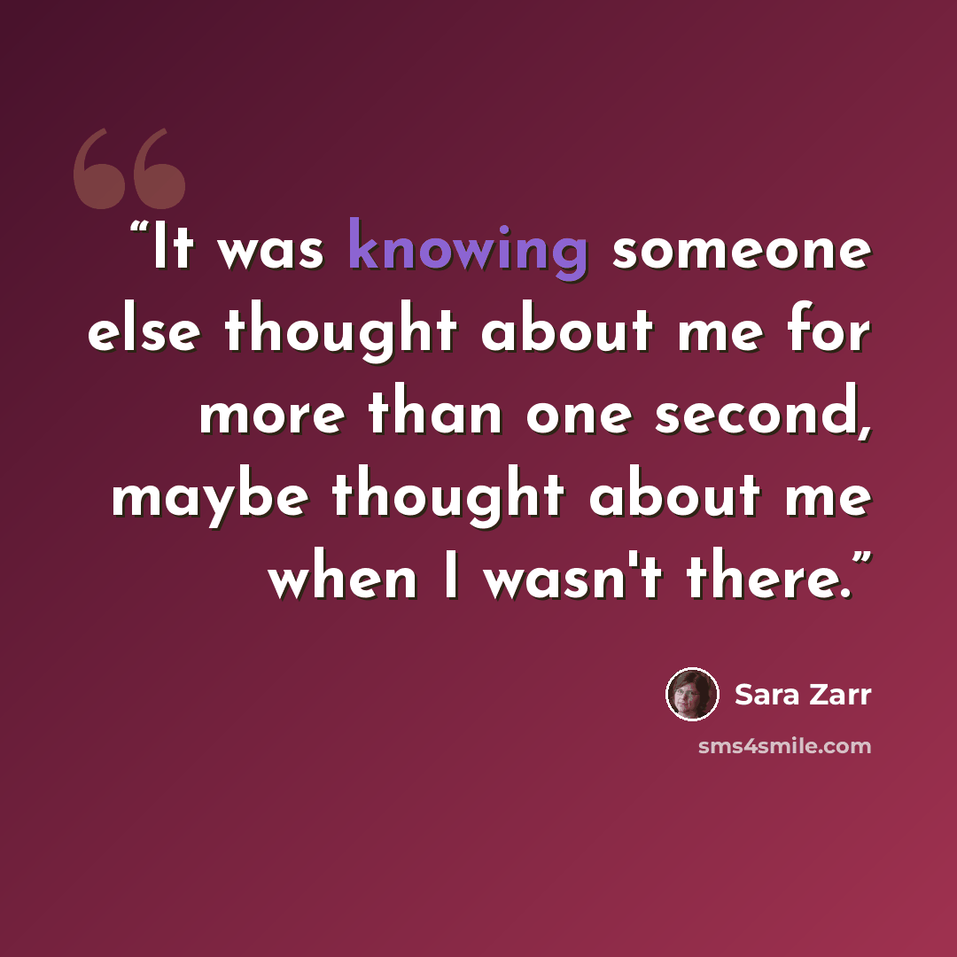 “It was knowing someone else thought about me for more than one second, maybe thought about me when I wasn't there.” quote by Sara Zarr