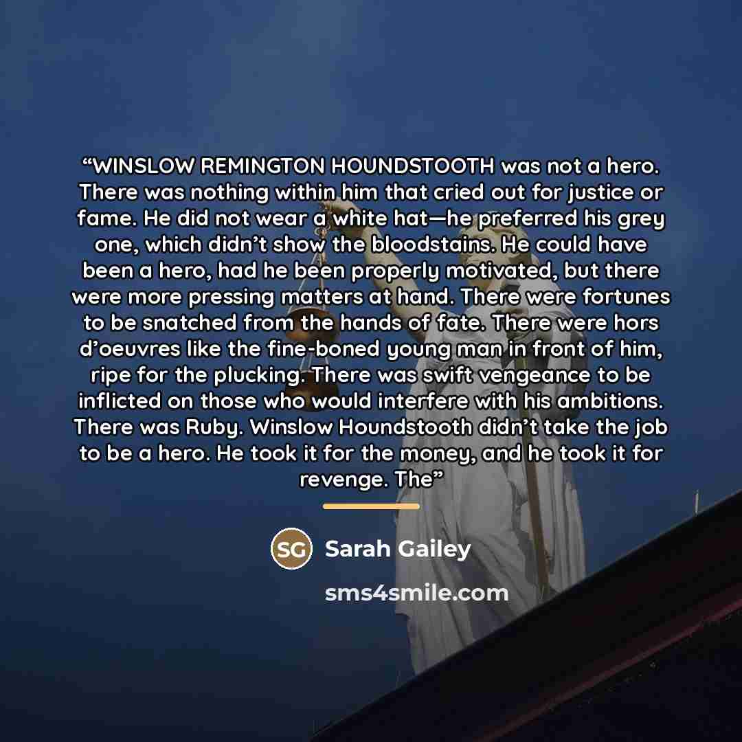 “WINSLOW REMINGTON HOUNDSTOOTH was not a hero. There was nothing within him that cried out for justice or fame. He did not wear a white hat—he preferred his grey one, which didn’t show the bloodstains. He could have been a hero, had he been properly motivated, but there were more pressing matters…” quote by Sarah Gailey