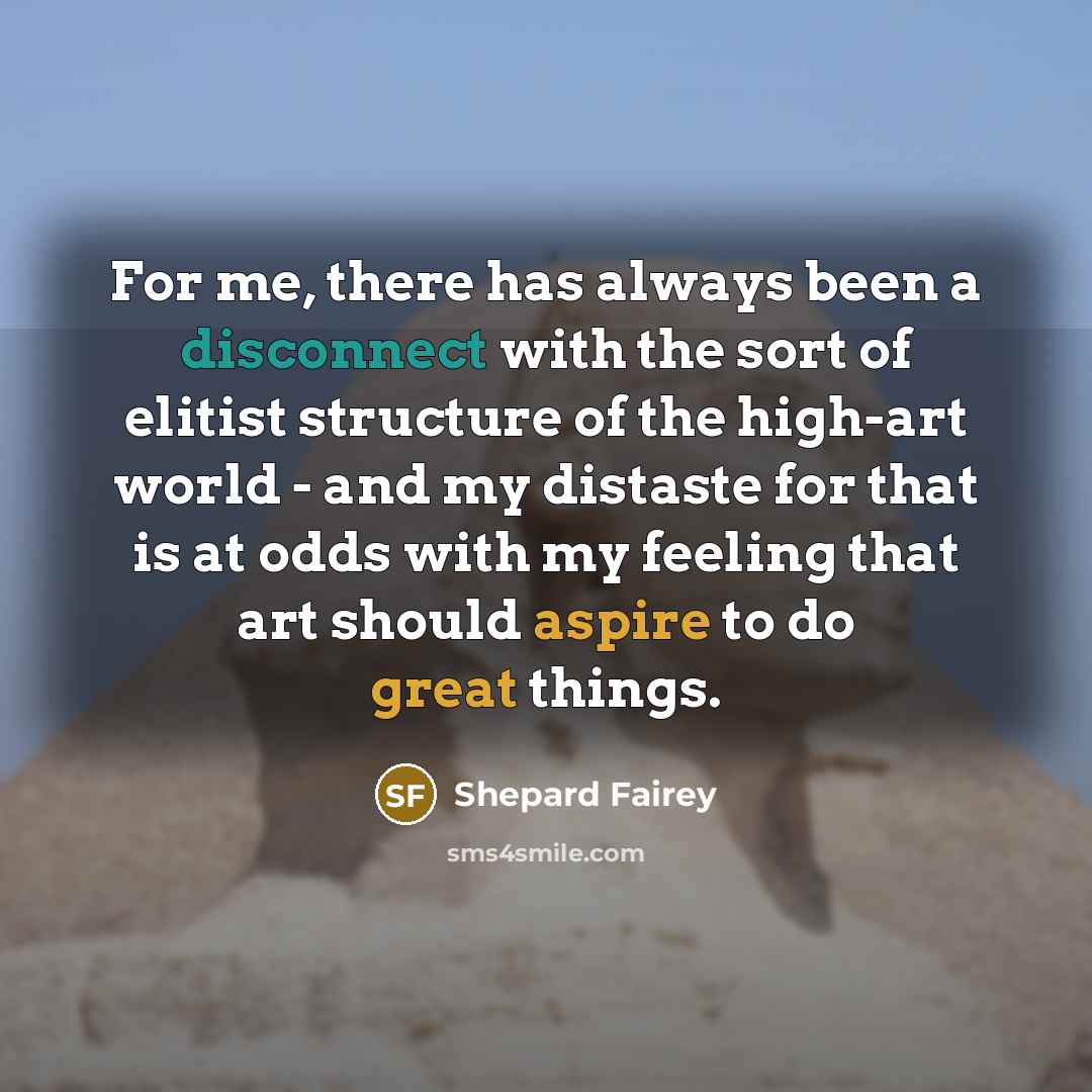 “For me, there has always been a disconnect with the sort of elitist structure of the high-art world - and my distaste for that is at odds with my feeling that art should aspire to do great things.” quote by Shepard Fairey