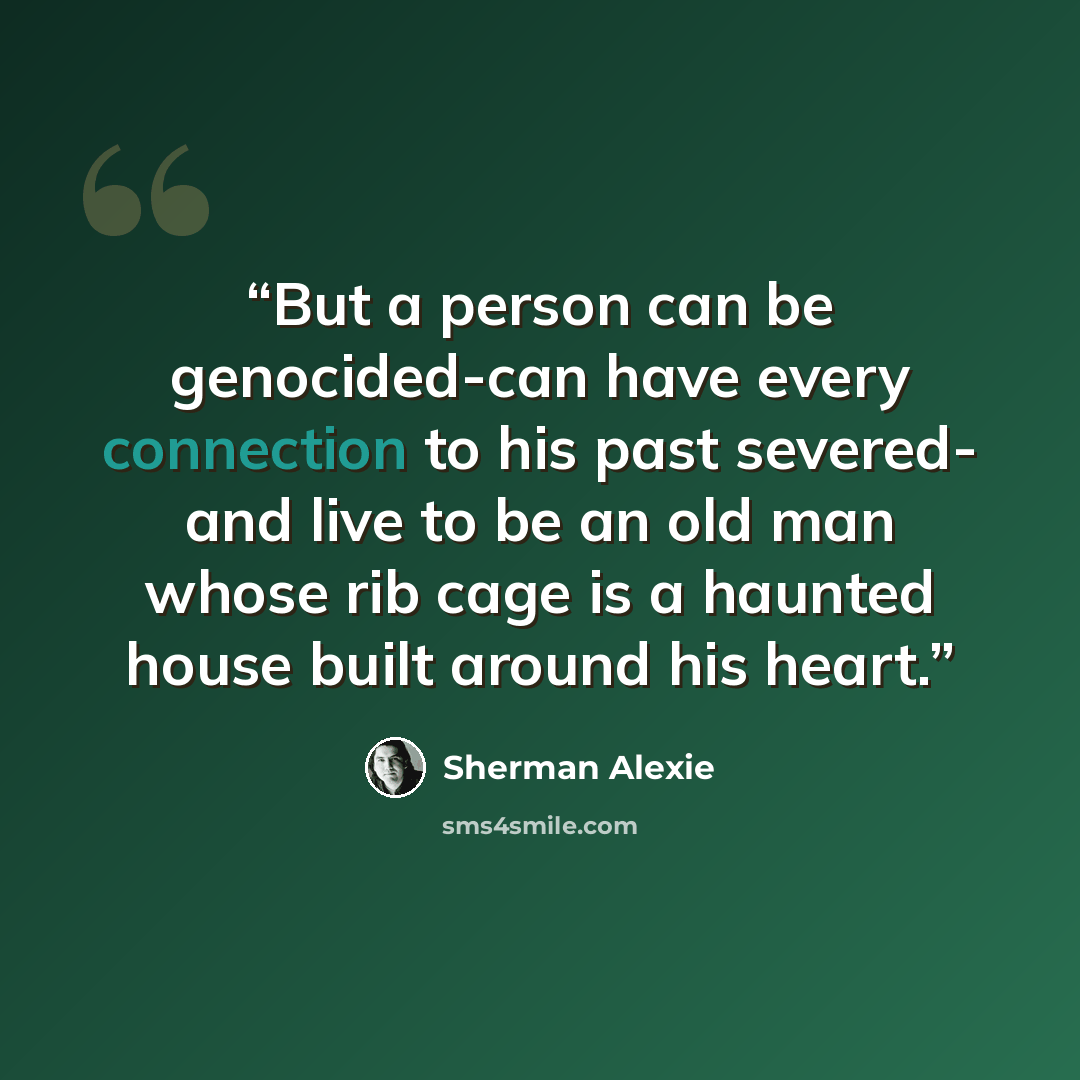 “But a person can be genocided-can have every connection to his past severed- and live to be an old man whose rib cage is a haunted house built around his heart.” quote by Sherman Alexie