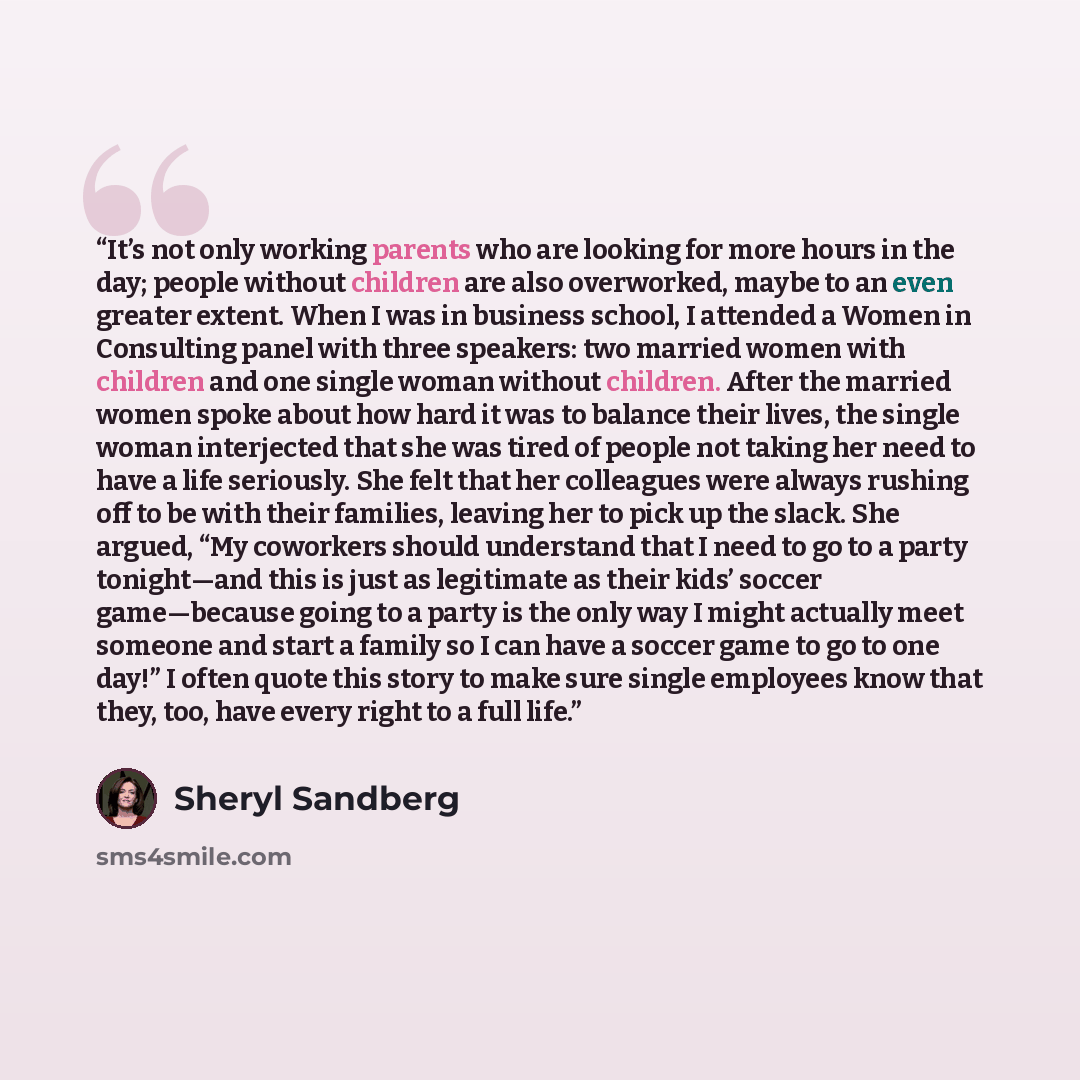 “It’s not only working parents who are looking for more hours in the day; people without children are also overworked, maybe to an even greater extent. When I was in business school, I attended a Women in Consulting panel with three speakers: two married women with children and one single woman…” quote by Sheryl Sandberg