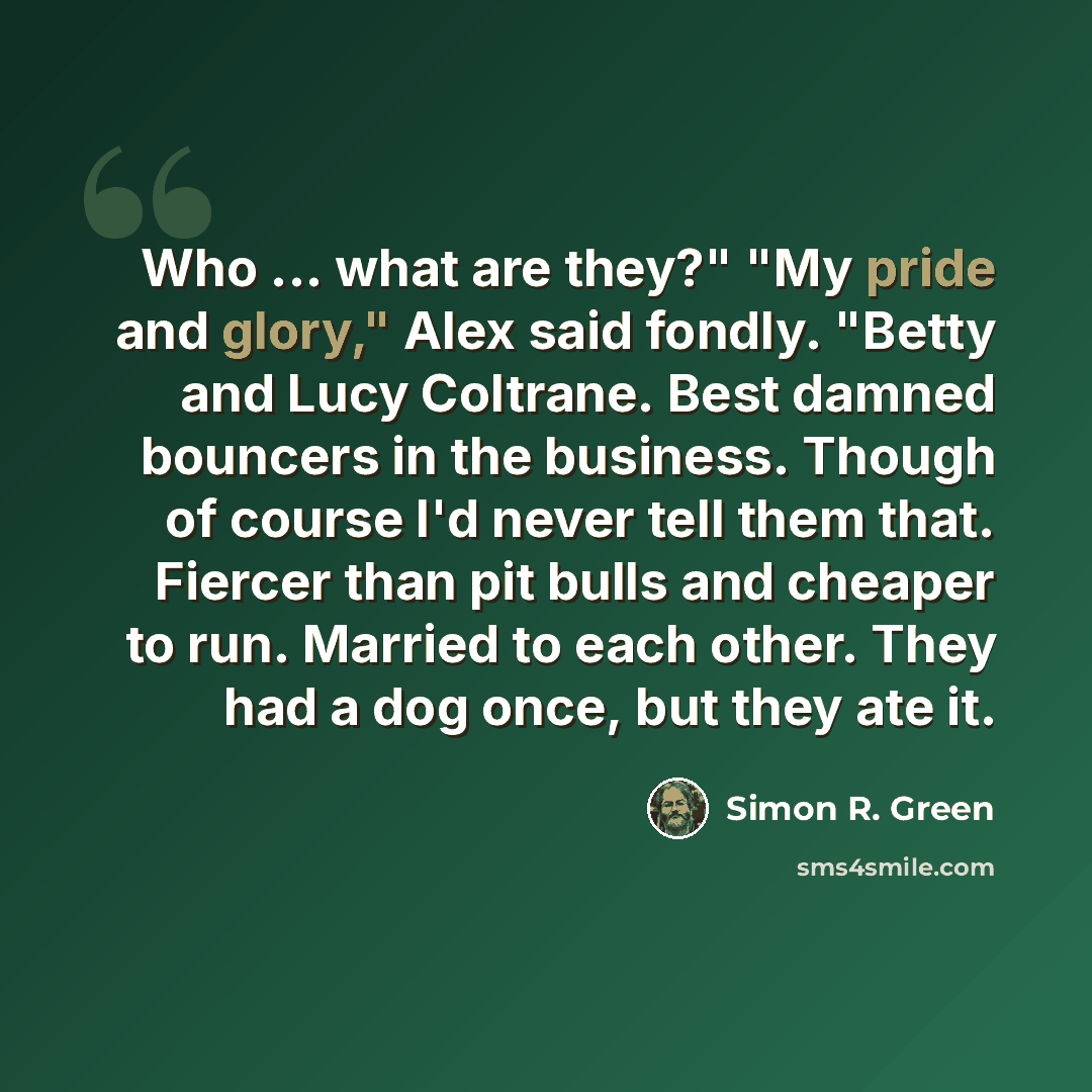 “Who ... what are they?" "My pride and glory," Alex said fondly. "Betty and Lucy Coltrane. Best damned bouncers in the business. Though of course I'd never tell them that. Fiercer than pit bulls and cheaper to run. Married to each other. They had a dog once, but they ate it.” quote by Simon R. Green