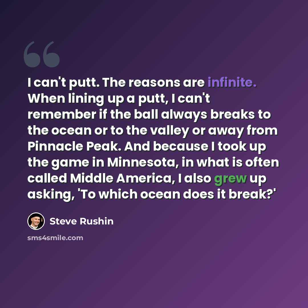 “I can't putt. The reasons are infinite. When lining up a putt, I can't remember if the ball always breaks to the ocean or to the valley or away from Pinnacle Peak. And because I took up the game in Minnesota, in what is often called Middle America, I also grew up asking, 'To which ocean does it…” quote by Steve Rushin