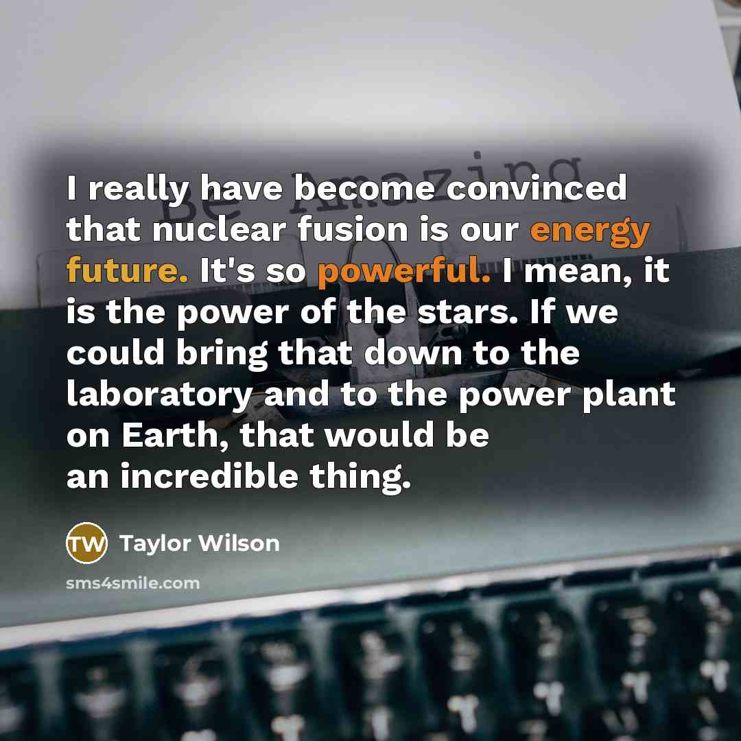 “I really have become convinced that nuclear fusion is our energy future. It's so powerful. I mean, it is the power of the stars. If we could bring that down to the laboratory and to the power plant on Earth, that would be an incredible thing.” quote by Taylor Wilson