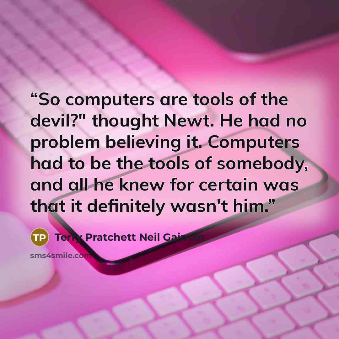“So computers are tools of the devil?" thought Newt. He had no problem believing it. Computers had to be the tools of somebody, and all he knew for certain was that it definitely wasn't him.” quote by Terry Pratchett Neil Gaiman