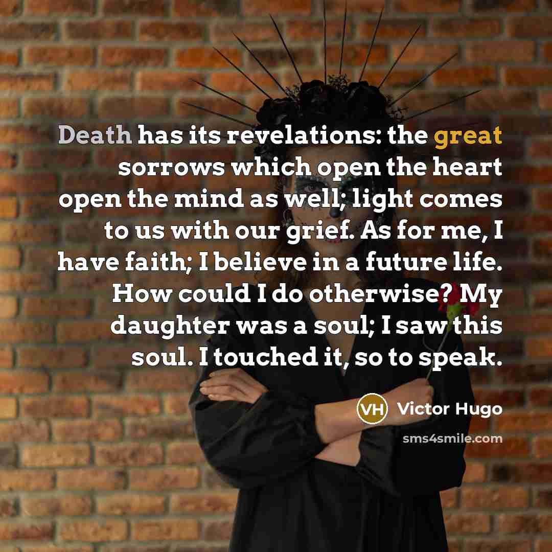 “Death has its revelations: the great sorrows which open the heart open the mind as well; light comes to us with our grief. As for me, I have faith; I believe in a future life. How could I do otherwise? My daughter was a soul; I saw this soul. I touched it, so to speak.” quote by Victor Hugo