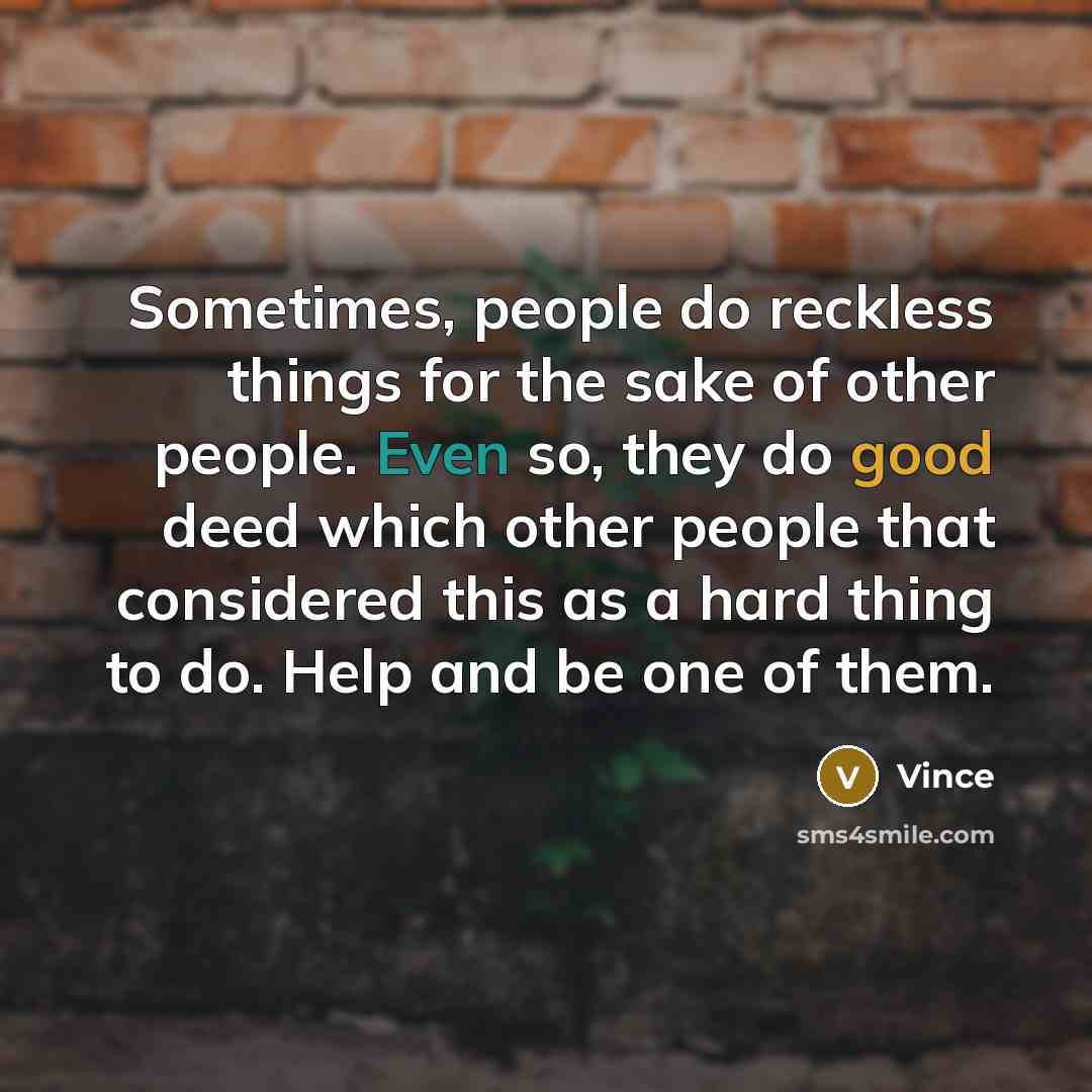 “Sometimes, people do reckless things for the sake of other people. Even so, they do good deed which other people that considered this as a hard thing to do. Help and be one of them.” quote by Vince