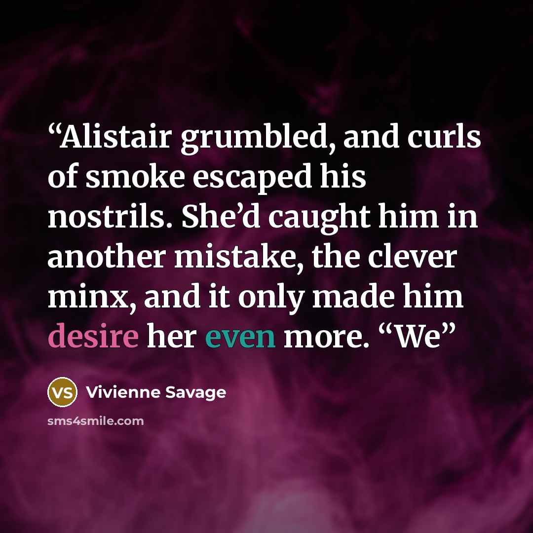 “Alistair grumbled, and curls of smoke escaped his nostrils. She’d caught him in another mistake, the clever minx, and it only made him desire her even more. “We” quote by Vivienne Savage