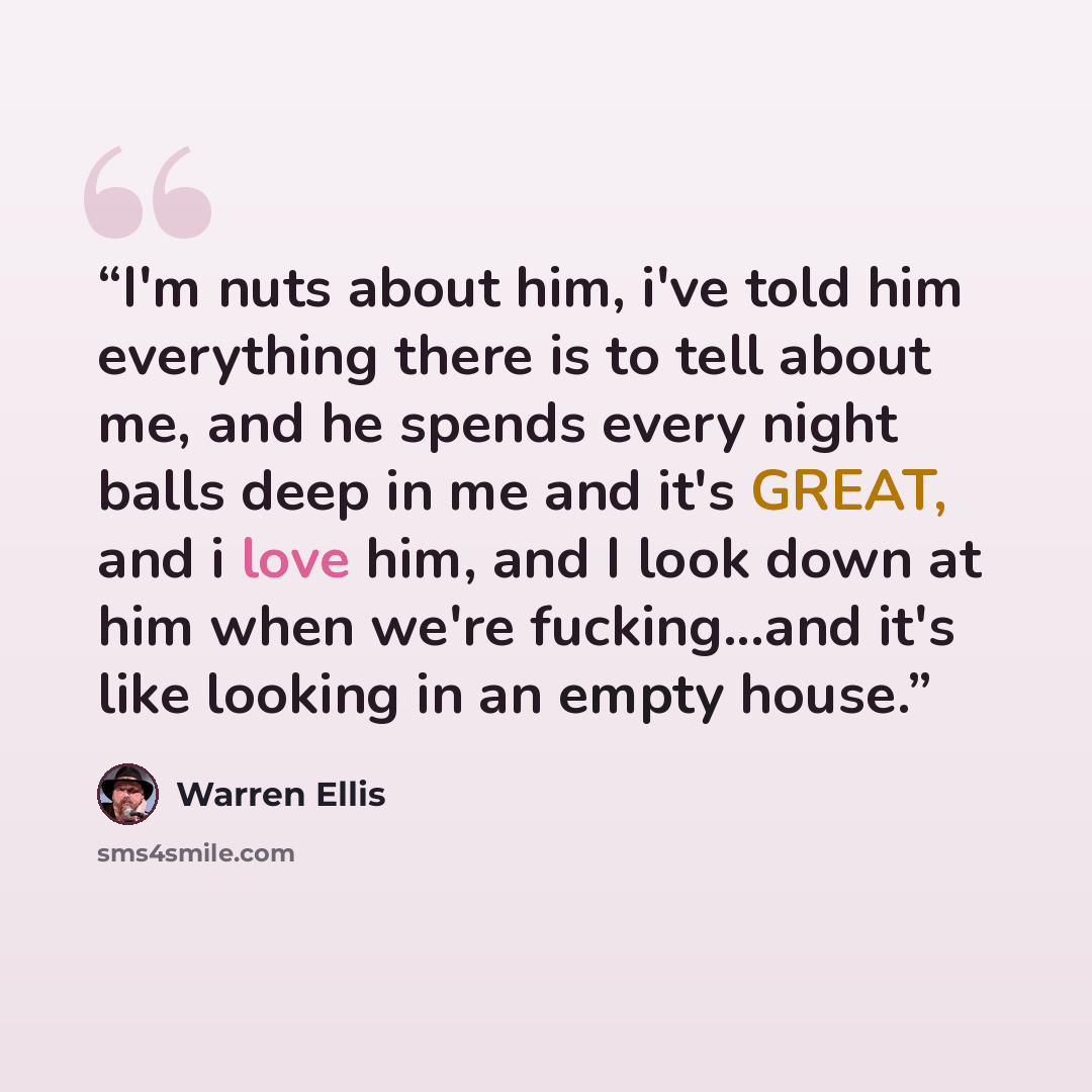 “I'm nuts about him, i've told him everything there is to tell about me, and he spends every night balls deep in me and it's GREAT, and i love him, and I look down at him when we're fucking...and it's like looking in an empty house.” quote by Warren Ellis