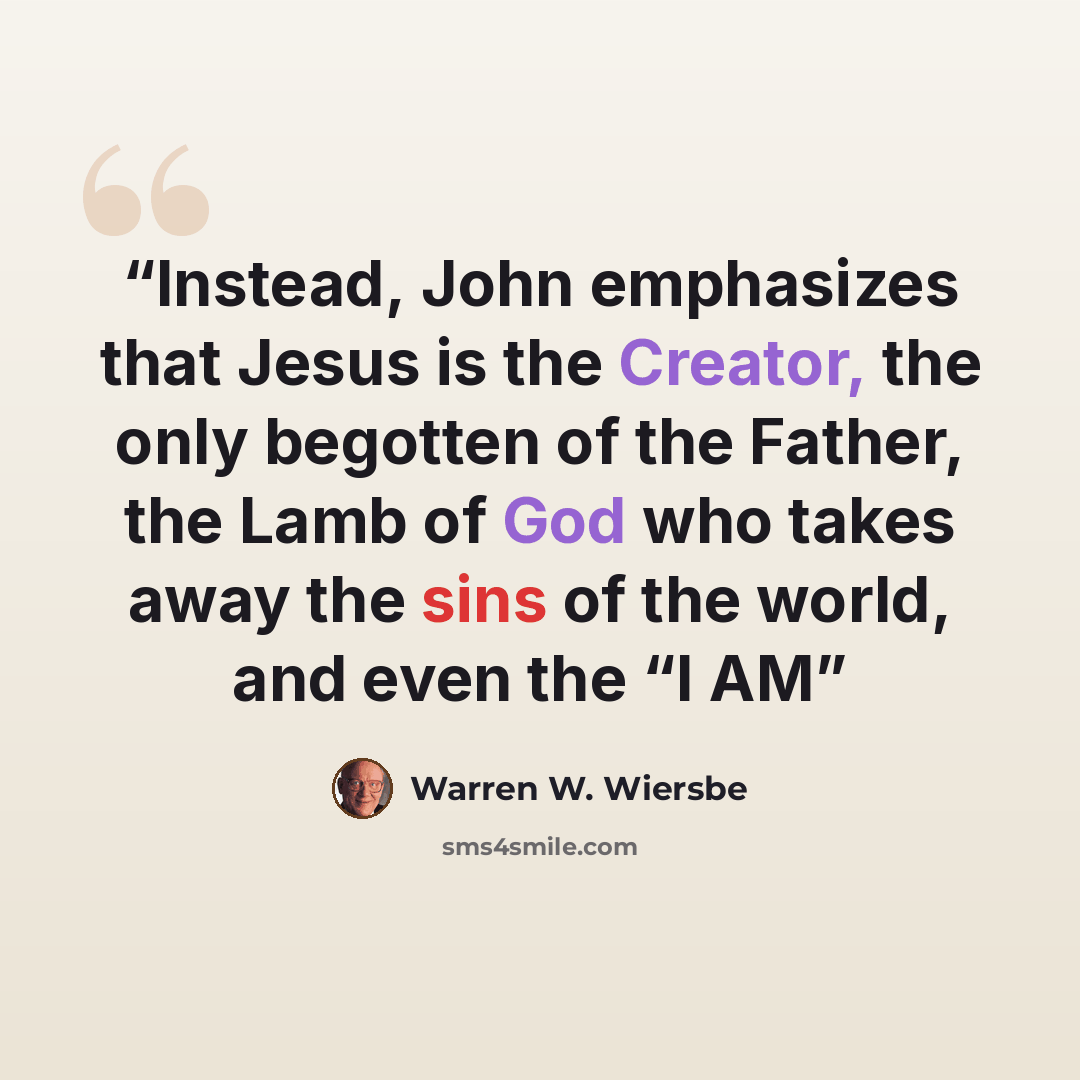 “Instead, John emphasizes that Jesus is the Creator, the only begotten of the Father, the Lamb of God who takes away the sins of the world, and even the “I AM” quote by Warren W. Wiersbe