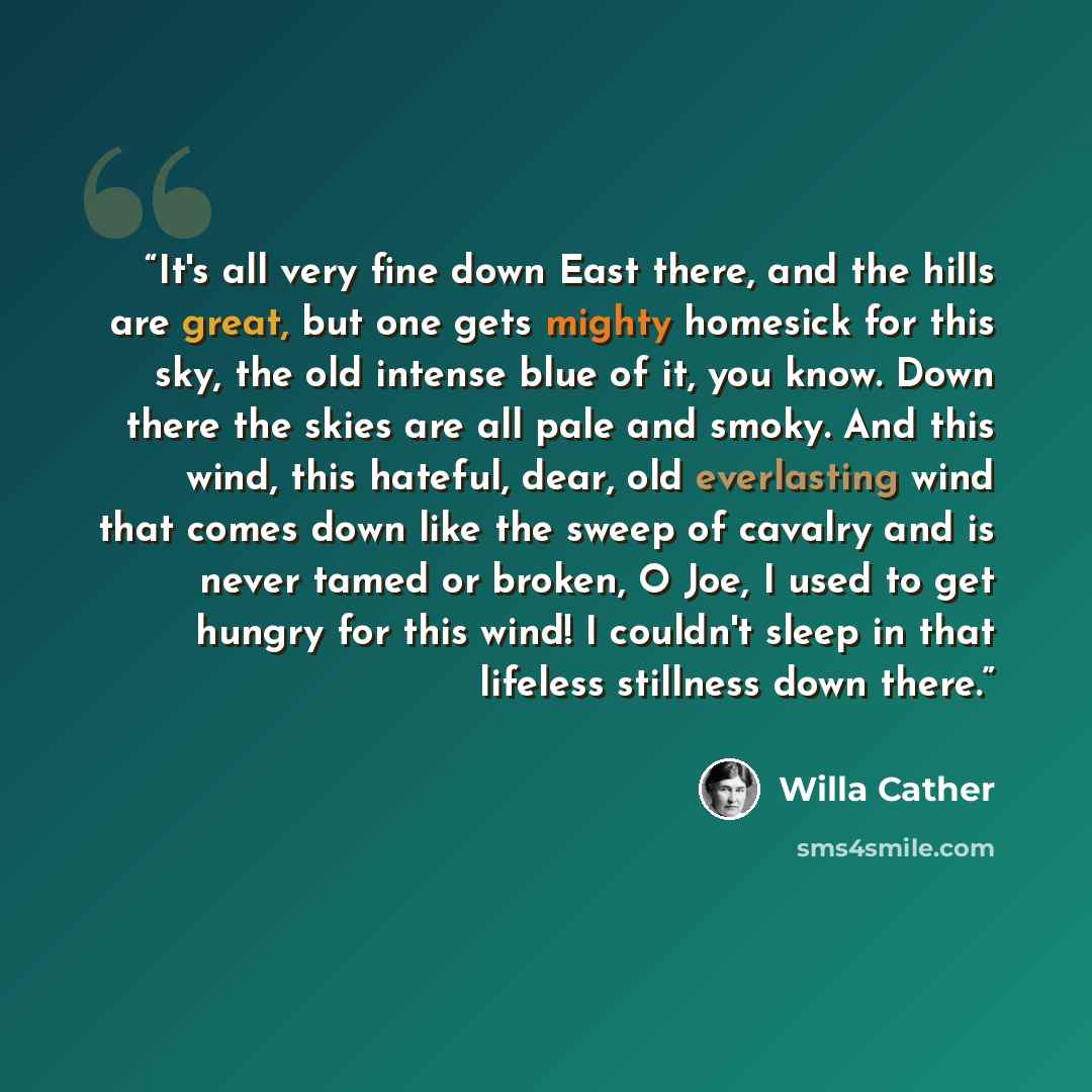 “It's all very fine down East there, and the hills are great, but one gets mighty homesick for this sky, the old intense blue of it, you know. Down there the skies are all pale and smoky. And this wind, this hateful, dear, old everlasting wind that comes down like the sweep of cavalry and is never…” quote by Willa Cather