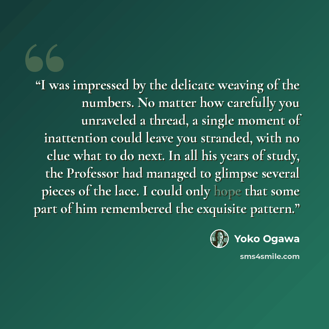 “I was impressed by the delicate weaving of the numbers. No matter how carefully you unraveled a thread, a single moment of inattention could leave you stranded, with no clue what to do next. In all his years of study, the Professor had managed to glimpse several pieces of the lace. I could only…” quote by Yōko Ogawa