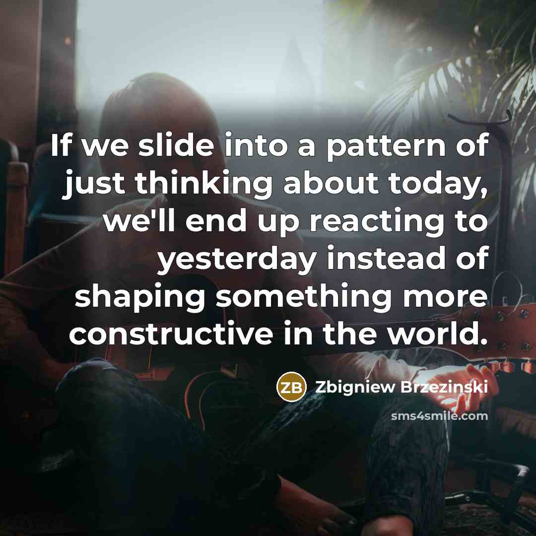 “If we slide into a pattern of just thinking about today, we'll end up reacting to yesterday instead of shaping something more constructive in the world.” quote by Zbigniew Brzezinski
