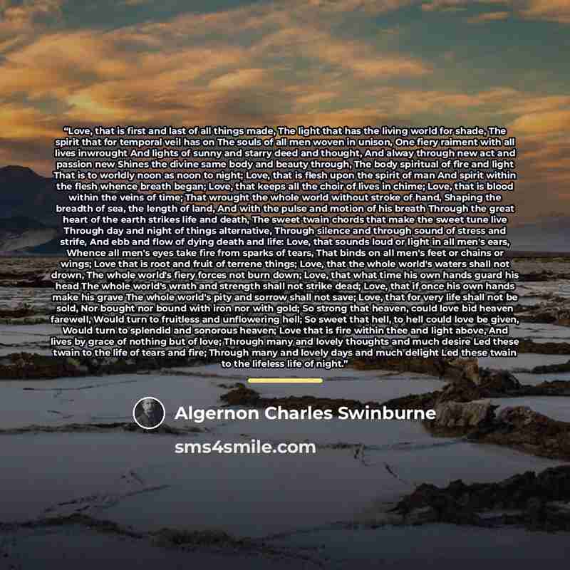 “Love, that is first and last of all things made, The light that has the living world for shade, The spirit that for temporal veil has on The souls of all men woven in unison, One fiery raiment with all lives inwrought And lights of sunny and starry deed and thought, And alway through new act and…” quote by Algernon Charles Swinburne