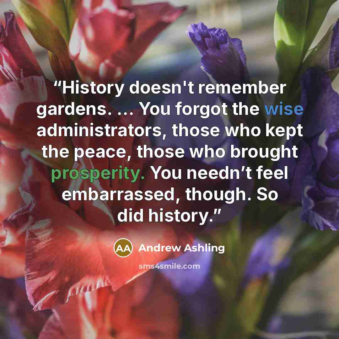 “History doesn't remember gardens. … You forgot the wise administrators, those who kept the peace, those who brought prosperity. You needn’t feel embarrassed, though. So did history.” quote by Andrew Ashling