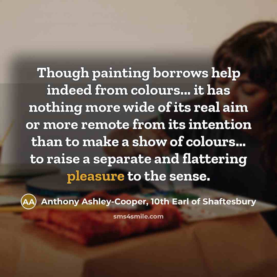 “Though painting borrows help indeed from colours... it has nothing more wide of its real aim or more remote from its intention than to make a show of colours... to raise a separate and flattering pleasure to the sense.” quote by Anthony Ashley-Cooper, 10th Earl of Shaftesbury