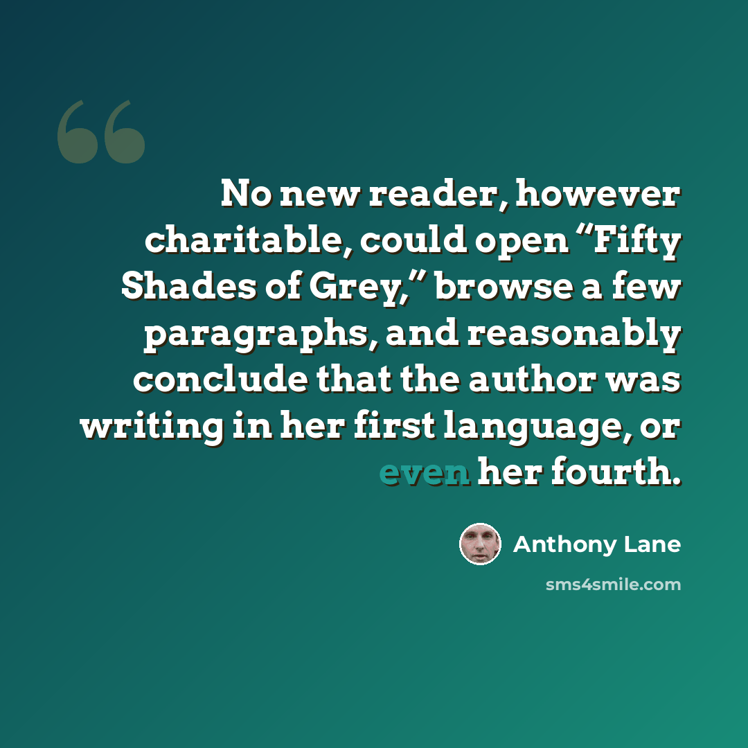 “No new reader, however charitable, could open “Fifty Shades of Grey,” browse a few paragraphs, and reasonably conclude that the author was writing in her first language, or even her fourth.” quote by Anthony Lane